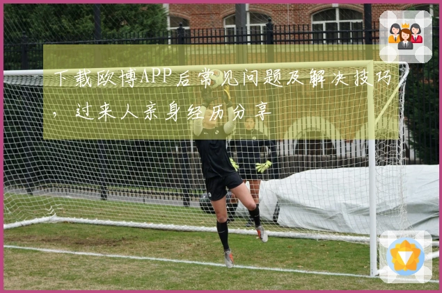 下载欧博APP后常见问题及解决技巧，过来人亲身经历分享