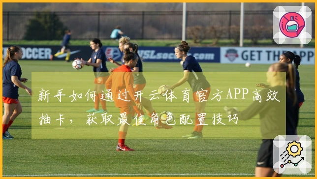 新手如何通过开云体育官方APP高效抽卡，获取最佳角色配置技巧