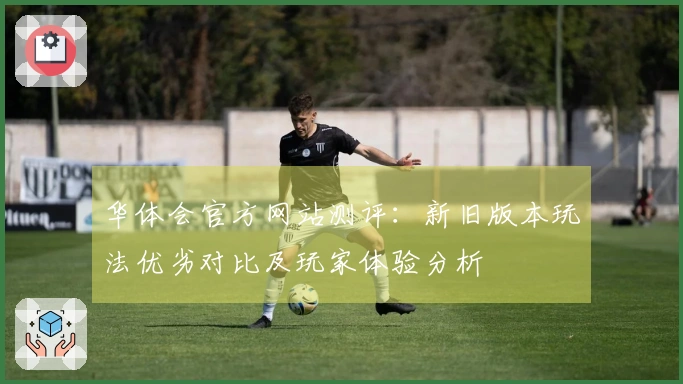 华体会官方网站测评：新旧版本玩法优劣对比及玩家体验分析