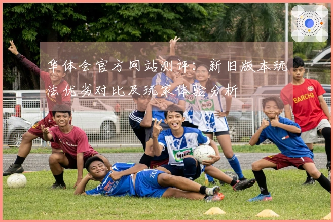 华体会官方网站测评：新旧版本玩法优劣对比及玩家体验分析