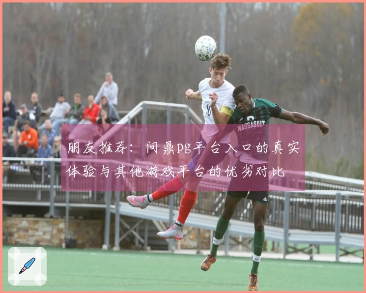 朋友推荐：问鼎pg平台入口的真实体验与其他游戏平台的优劣对比