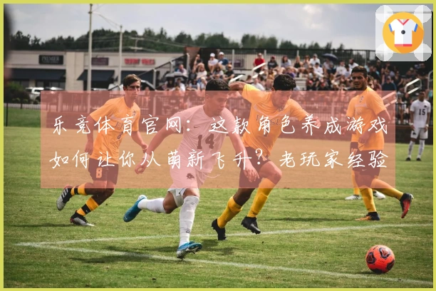 乐竞体育官网：这款角色养成游戏如何让你从萌新飞升？老玩家经验大公开！