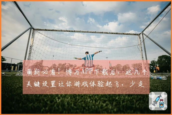 萌新必看！博万APP下载后，这几个关键设置让你游戏体验起飞，少走弯路！