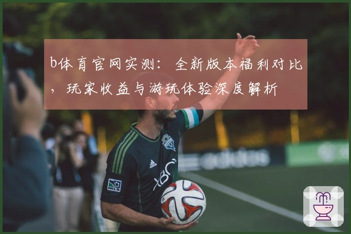 b体育官网实测：全新版本福利对比，玩家收益与游玩体验深度解析
